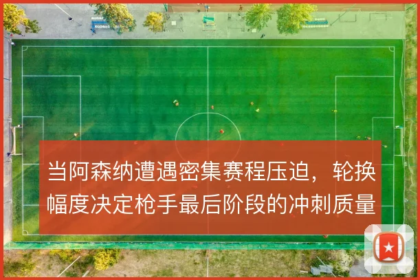 当阿森纳遭遇密集赛程压迫,轮换幅度决定枪手最后阶段的冲刺质量