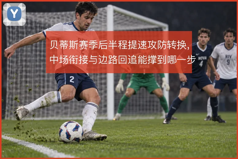 贝蒂斯赛季后半程提速攻防转换，中场衔接与边路回追能撑到哪一步