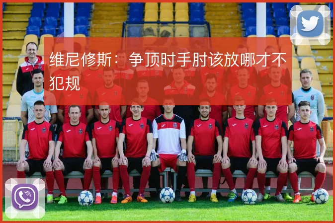 维尼修斯：争顶时手肘该放哪才不犯规