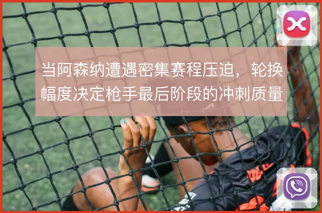 当阿森纳遭遇密集赛程压迫，轮换幅度决定枪手最后阶段的冲刺质量
