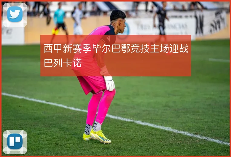 西甲新赛季毕尔巴鄂竞技主场迎战巴列卡诺