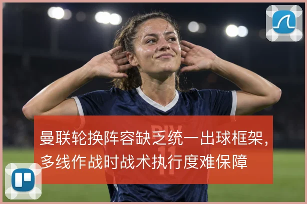 曼联轮换阵容缺乏统一出球框架，多线作战时战术执行度难保障