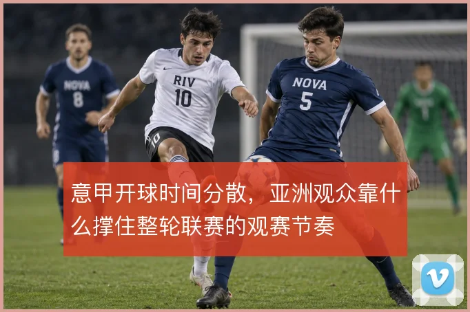 意甲开球时间分散,亚洲观众靠什么撑住整轮联赛的观赛节奏