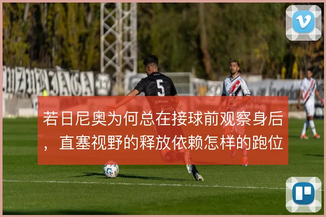 若日尼奥为何总在接球前观察身后,直塞视野的释放依赖怎样的跑位牵扯
