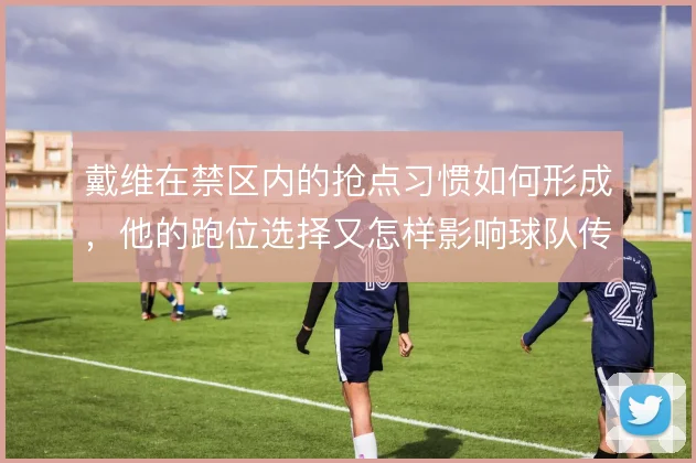 戴维在禁区内的抢点习惯如何形成,他的跑位选择又怎样影响球队传中时机