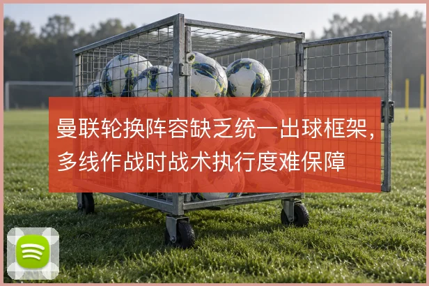 曼联轮换阵容缺乏统一出球框架，多线作战时战术执行度难保障