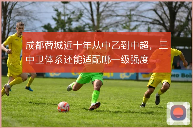 成都蓉城近十年从中乙到中超,三中卫体系还能适配哪一级强度