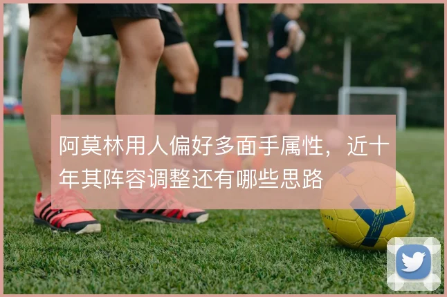 阿莫林用人偏好多面手属性，近十年其阵容调整还有哪些思路