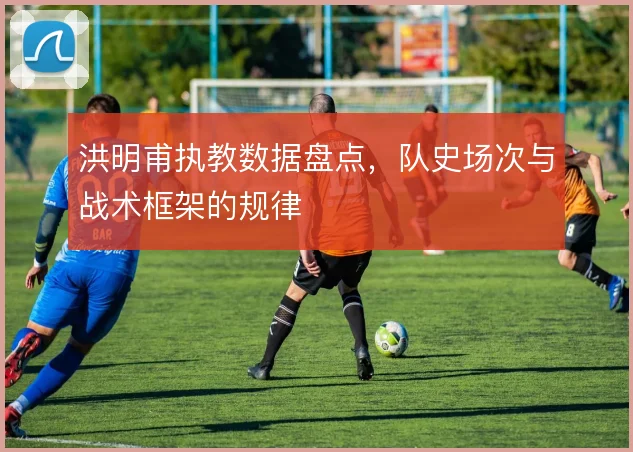 洪明甫执教数据盘点,队史场次与战术框架的规律