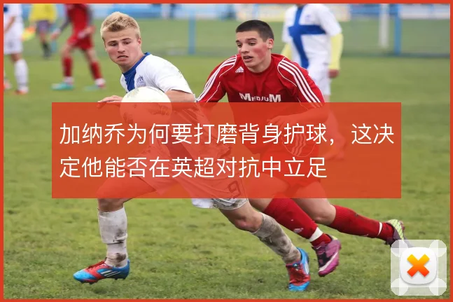 加纳乔为何要打磨背身护球，这决定他能否在英超对抗中立足