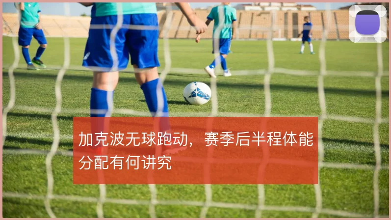 加克波无球跑动，赛季后半程体能分配有何讲究