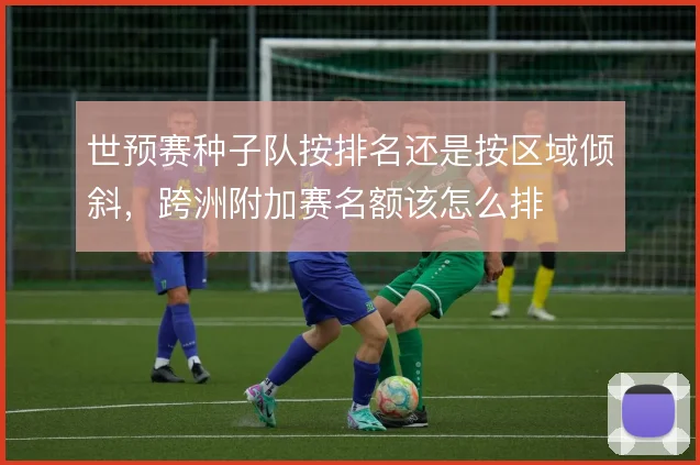 世预赛种子队按排名还是按区域倾斜,跨洲附加赛名额该怎么排
