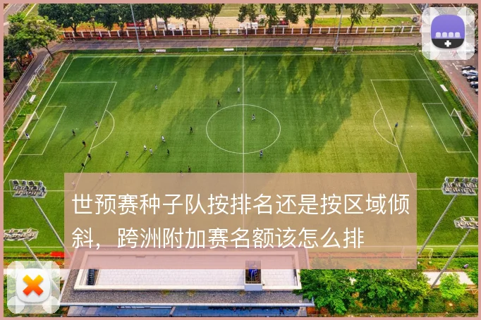 世预赛种子队按排名还是按区域倾斜,跨洲附加赛名额该怎么排
